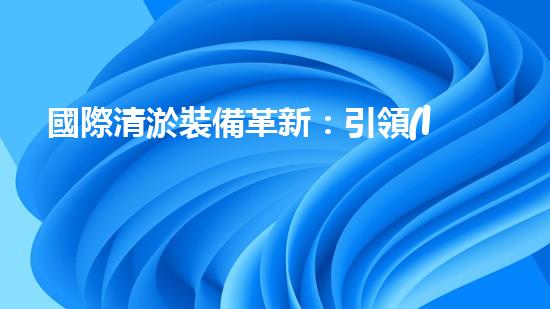 國際清淤裝備革新：引領(lǐng)水利行業(yè)技術(shù)革命！